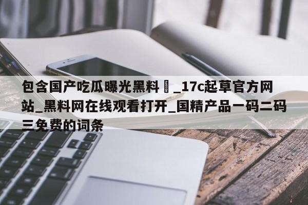 包含国产吃瓜曝光黑料❤_17c起草官方网站_黑料网在线观看打开_国精产品一码二码三免费的词条