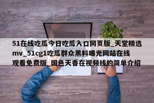 51在线吃瓜今日吃瓜入口网页版_天堂精选mv_51cg1吃瓜群众黑料曝光网站在线观看免费版_国色天香在视频线的简单介绍