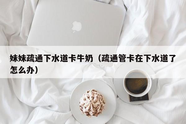 妹妹疏通下水道卡牛奶（疏通管卡在下水道了怎么办）