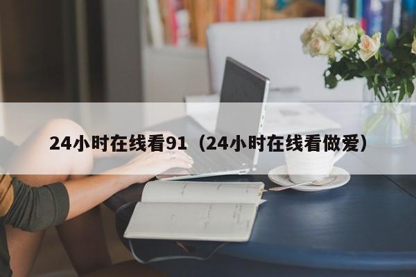 24小时在线看91（24小时在线看做爱）