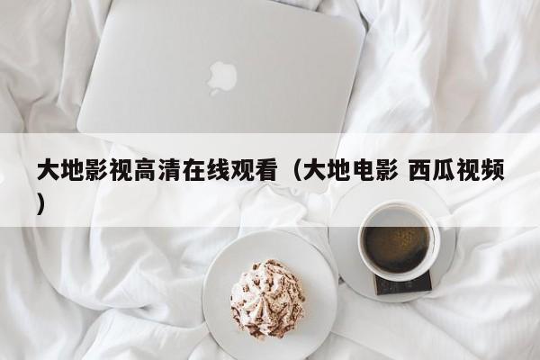 大地影视高清在线观看（大地电影 西瓜视频）