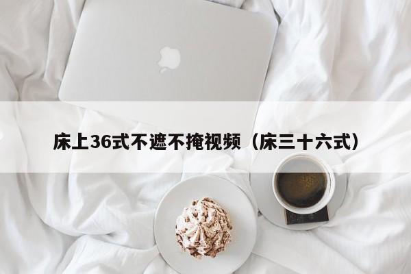 床上36式不遮不掩视频（床三十六式）