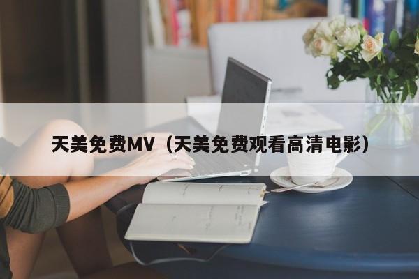 天美免费MV（天美免费观看高清电影）