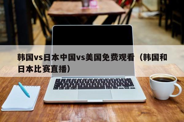 韩国vs日本中国vs美国免费观看（韩国和日本比赛直播）
