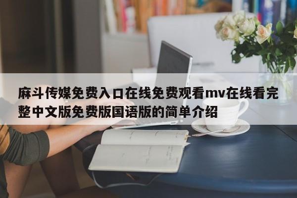 麻斗传媒免费入口在线免费观看mv在线看完整中文版免费版国语版的简单介绍