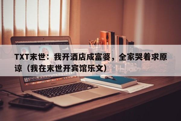 TXT末世：我开酒店成富婆，全家哭着求原谅（我在末世开宾馆乐文）