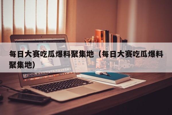 每日大赛吃瓜爆料聚集地（每日大赛吃瓜爆料聚集地）
