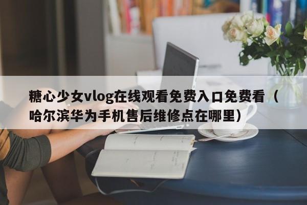 糖心少女vlog在线观看免费入口免费看（哈尔滨华为手机售后维修点在哪里）