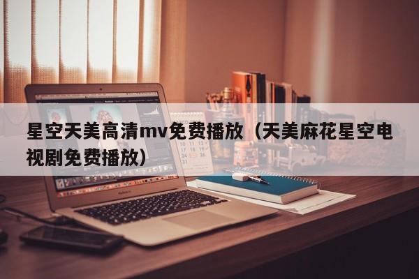 星空天美高清mv免费播放（天美麻花星空电视剧免费播放）