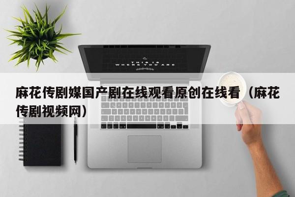 麻花传剧媒国产剧在线观看原创在线看（麻花传剧视频网）