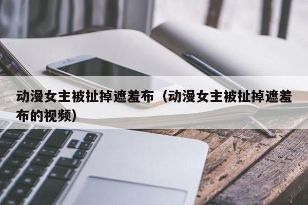 动漫女主被扯掉遮羞布（动漫女主被扯掉遮羞布的视频）